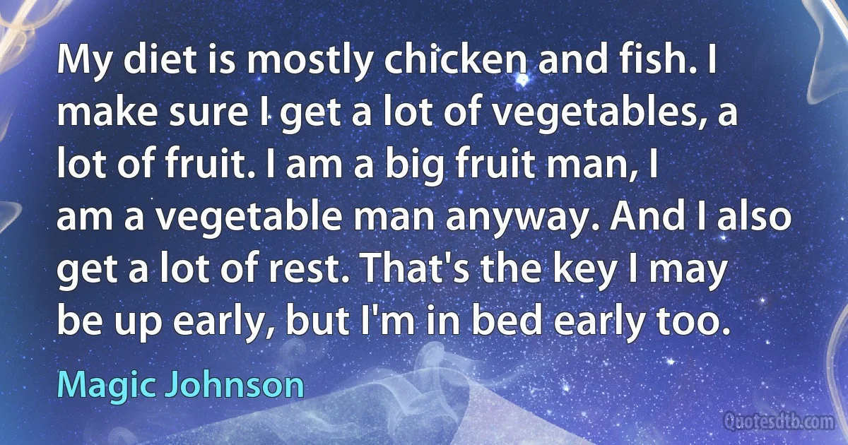 My diet is mostly chicken and fish. I make sure I get a lot of vegetables, a lot of fruit. I am a big fruit man, I am a vegetable man anyway. And I also get a lot of rest. That's the key I may be up early, but I'm in bed early too. (Magic Johnson)