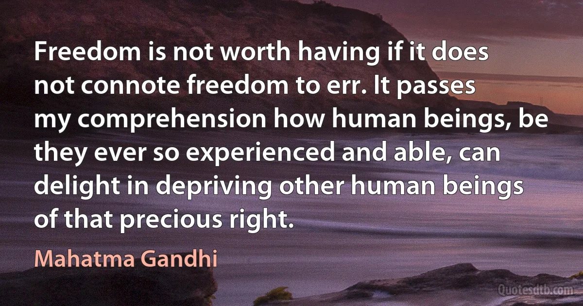 Freedom is not worth having if it does not connote freedom to err. It passes my comprehension how human beings, be they ever so experienced and able, can delight in depriving other human beings of that precious right. (Mahatma Gandhi)