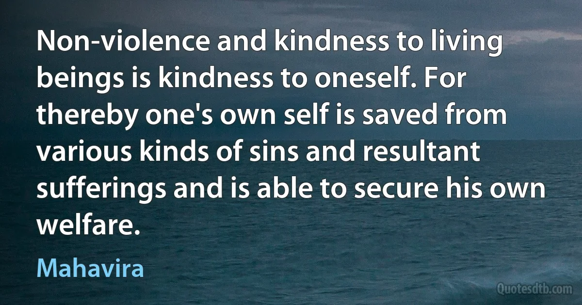 Non-violence and kindness to living beings is kindness to oneself. For thereby one's own self is saved from various kinds of sins and resultant sufferings and is able to secure his own welfare. (Mahavira)