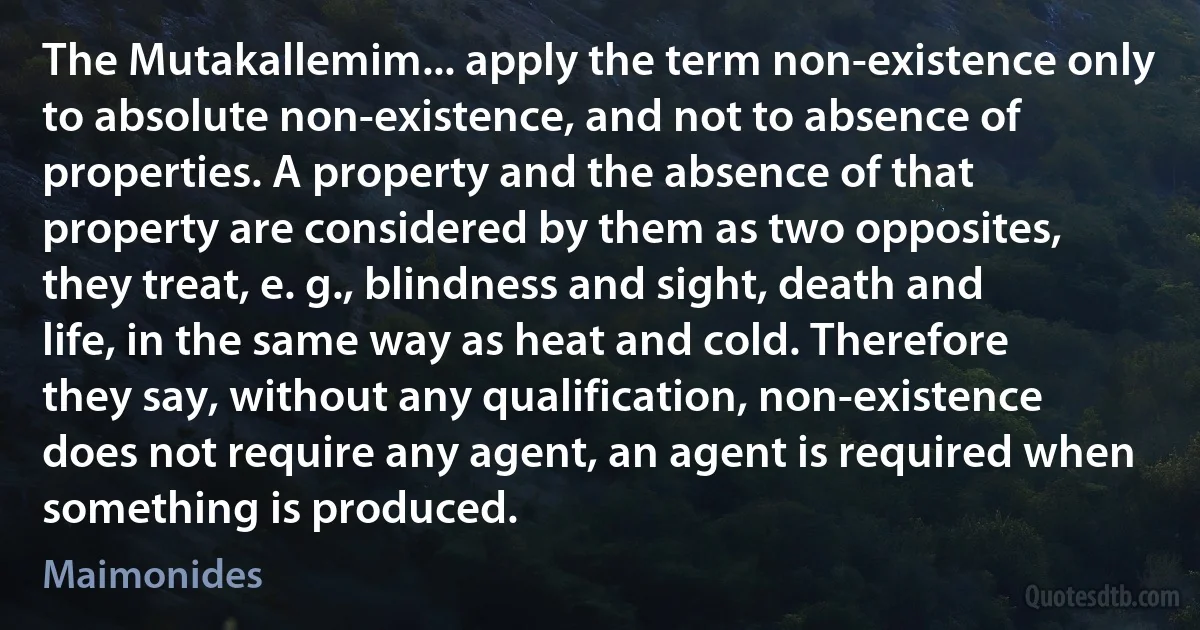 The Mutakallemim... apply the term non-existence only to absolute non-existence, and not to absence of properties. A property and the absence of that property are considered by them as two opposites, they treat, e. g., blindness and sight, death and life, in the same way as heat and cold. Therefore they say, without any qualification, non-existence does not require any agent, an agent is required when something is produced. (Maimonides)