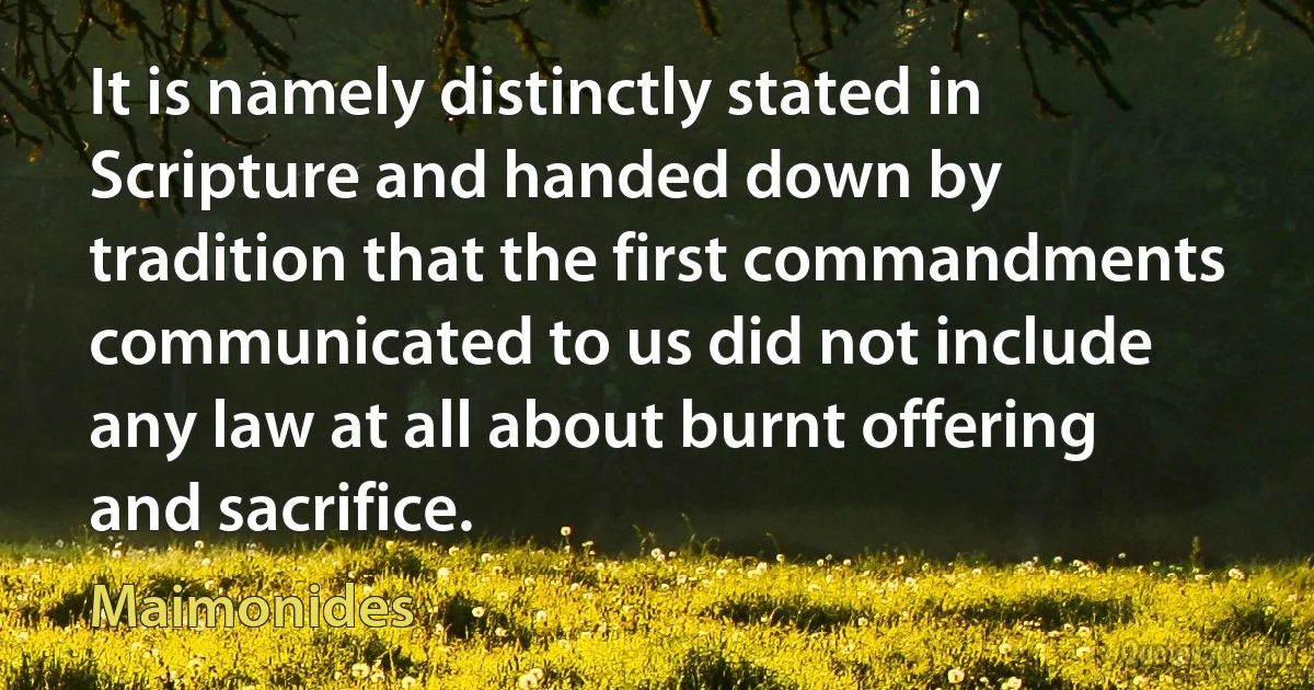 It is namely distinctly stated in Scripture and handed down by tradition that the first commandments communicated to us did not include any law at all about burnt offering and sacrifice. (Maimonides)