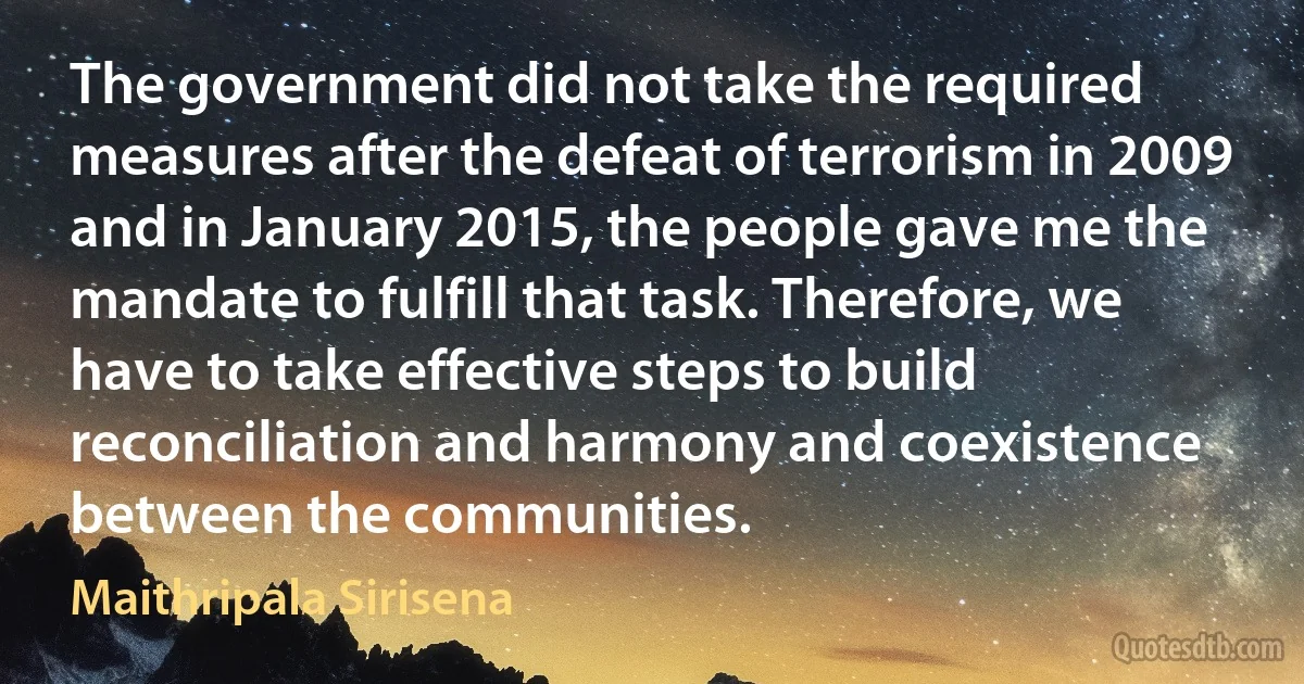 The government did not take the required measures after the defeat of terrorism in 2009 and in January 2015, the people gave me the mandate to fulfill that task. Therefore, we have to take effective steps to build reconciliation and harmony and coexistence between the communities. (Maithripala Sirisena)