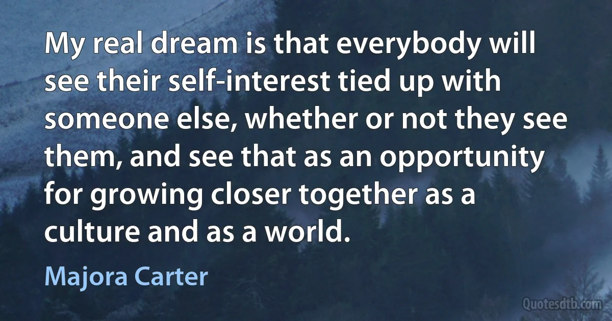 My real dream is that everybody will see their self-interest tied up with someone else, whether or not they see them, and see that as an opportunity for growing closer together as a culture and as a world. (Majora Carter)