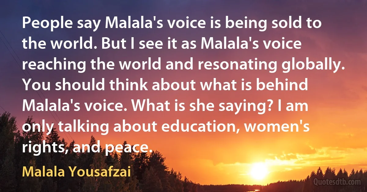 People say Malala's voice is being sold to the world. But I see it as Malala's voice reaching the world and resonating globally. You should think about what is behind Malala's voice. What is she saying? I am only talking about education, women's rights, and peace. (Malala Yousafzai)