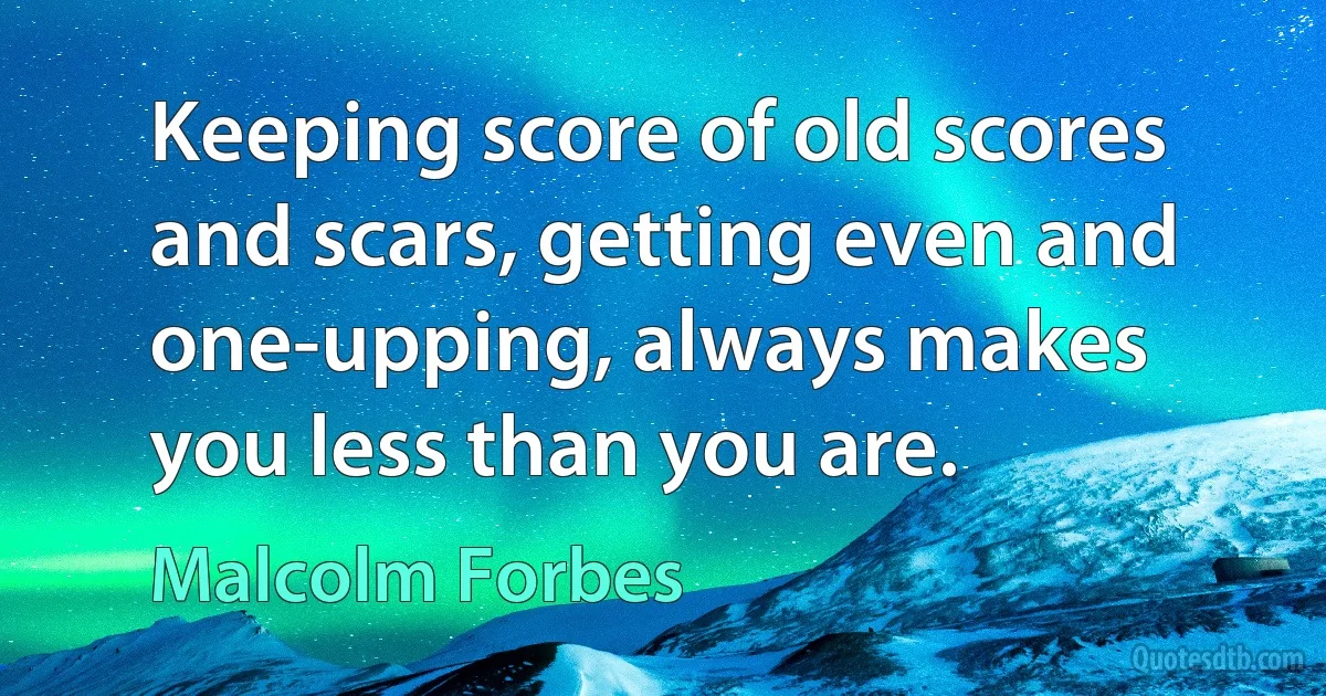 Keeping score of old scores and scars, getting even and one-upping, always makes you less than you are. (Malcolm Forbes)