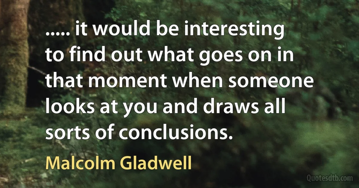 ..... it would be interesting to find out what goes on in that moment when someone looks at you and draws all sorts of conclusions. (Malcolm Gladwell)