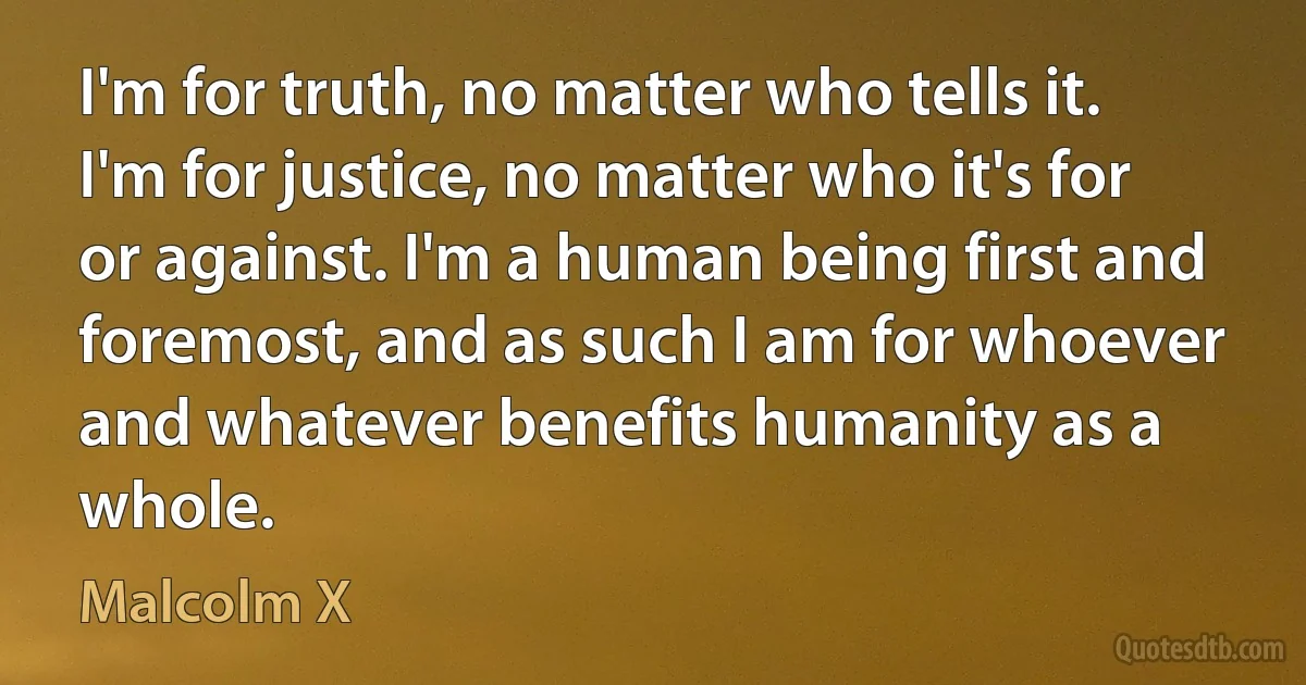 I'm for truth, no matter who tells it. I'm for justice, no matter who it's for or against. I'm a human being first and foremost, and as such I am for whoever and whatever benefits humanity as a whole. (Malcolm X)