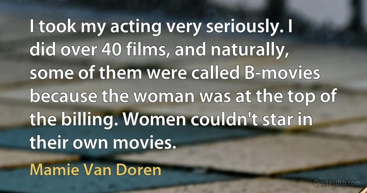 I took my acting very seriously. I did over 40 films, and naturally, some of them were called B-movies because the woman was at the top of the billing. Women couldn't star in their own movies. (Mamie Van Doren)