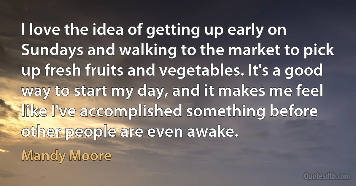 I love the idea of getting up early on Sundays and walking to the market to pick up fresh fruits and vegetables. It's a good way to start my day, and it makes me feel like I've accomplished something before other people are even awake. (Mandy Moore)