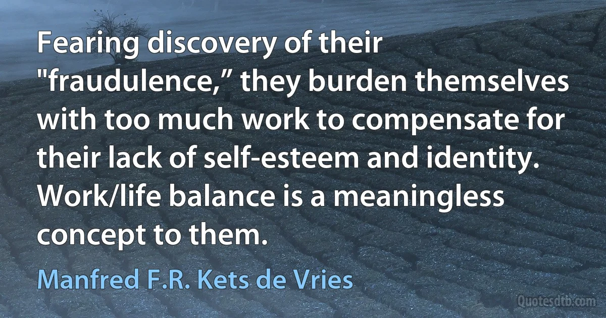 Fearing discovery of their "fraudulence,” they burden themselves with too much work to compensate for their lack of self-esteem and identity. Work/life balance is a meaningless concept to them. (Manfred F.R. Kets de Vries)