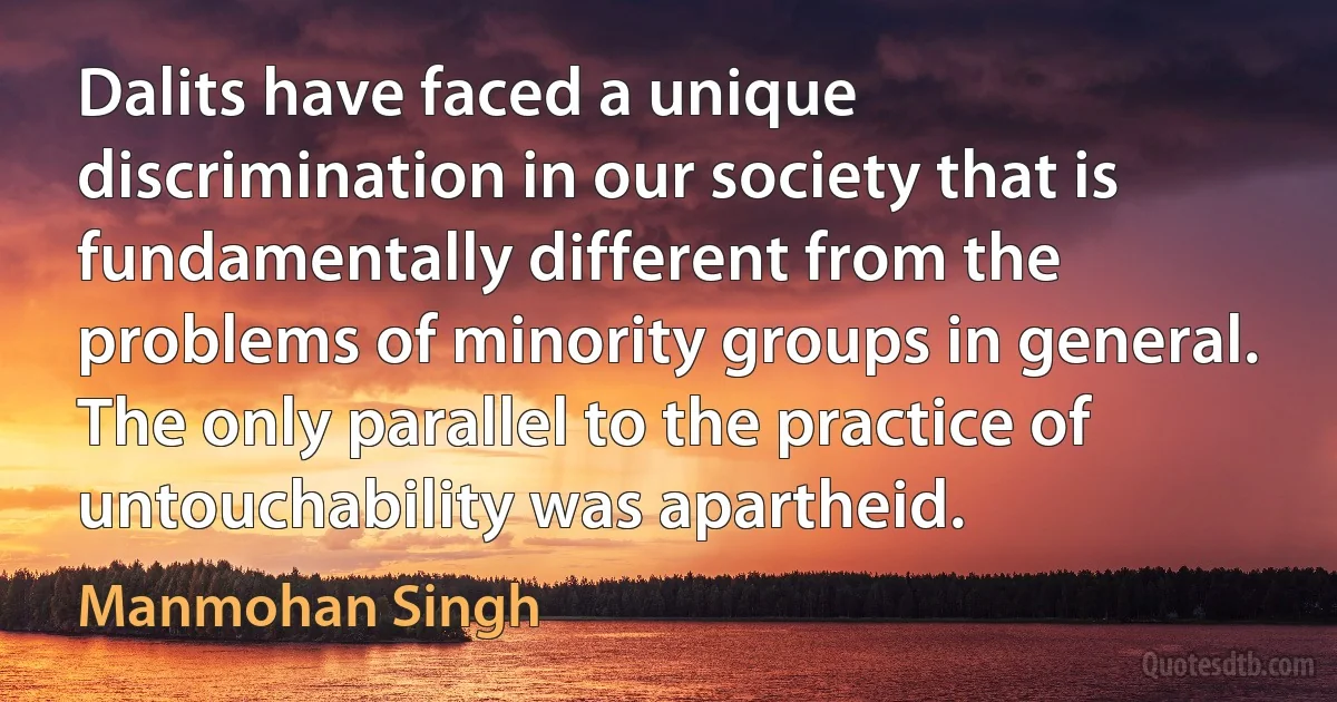 Dalits have faced a unique discrimination in our society that is fundamentally different from the problems of minority groups in general. The only parallel to the practice of untouchability was apartheid. (Manmohan Singh)