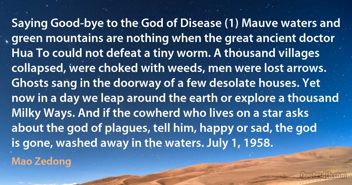 Saying Good-bye to the God of Disease (1) Mauve waters and green mountains are nothing when the great ancient doctor Hua To could not defeat a tiny worm. A thousand villages collapsed, were choked with weeds, men were lost arrows. Ghosts sang in the doorway of a few desolate houses. Yet now in a day we leap around the earth or explore a thousand Milky Ways. And if the cowherd who lives on a star asks about the god of plagues, tell him, happy or sad, the god is gone, washed away in the waters. July 1, 1958. (Mao Zedong)