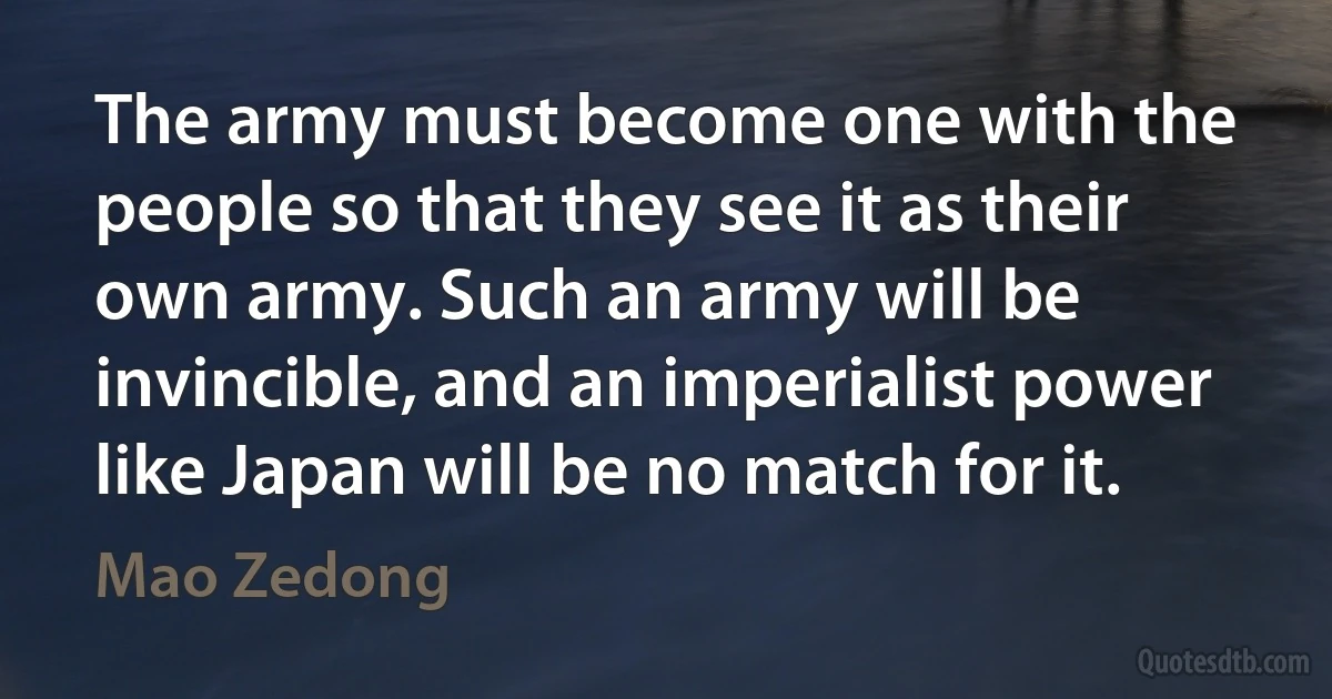 The army must become one with the people so that they see it as their own army. Such an army will be invincible, and an imperialist power like Japan will be no match for it. (Mao Zedong)