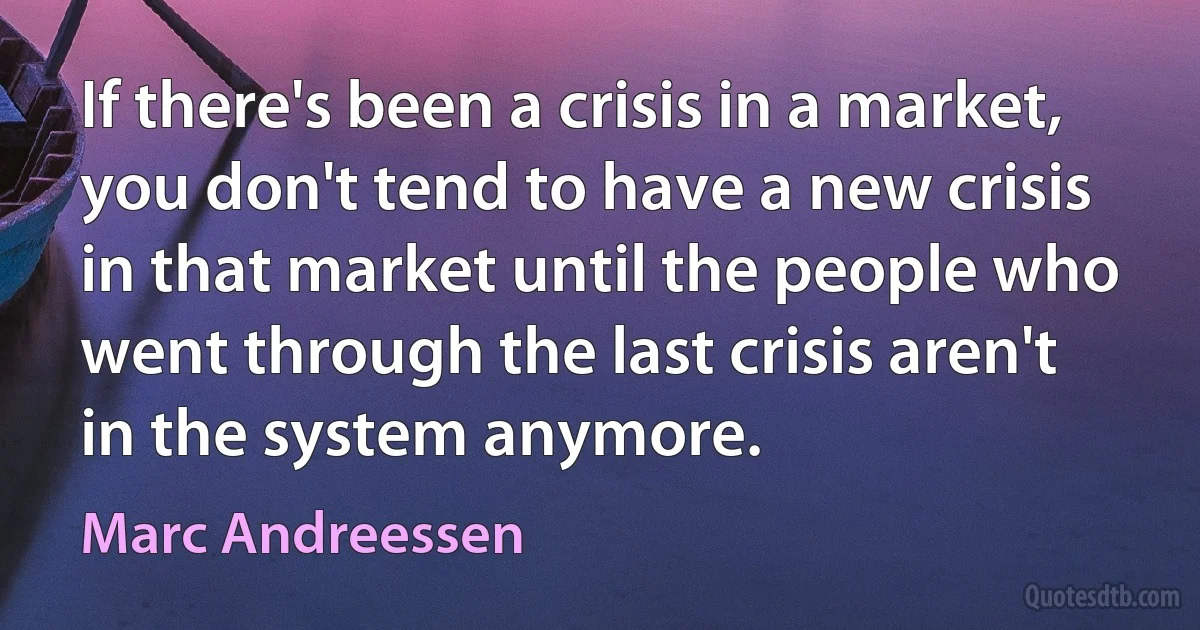 If there's been a crisis in a market, you don't tend to have a new crisis in that market until the people who went through the last crisis aren't in the system anymore. (Marc Andreessen)