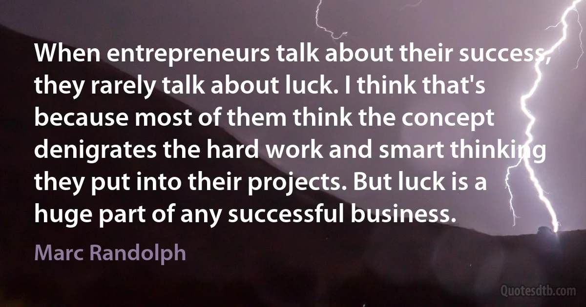 When entrepreneurs talk about their success, they rarely talk about luck. I think that's because most of them think the concept denigrates the hard work and smart thinking they put into their projects. But luck is a huge part of any successful business. (Marc Randolph)