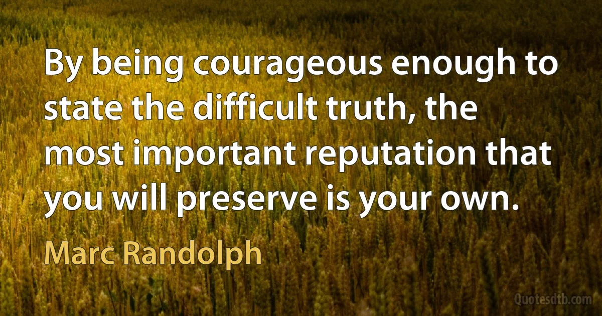 By being courageous enough to state the difficult truth, the most important reputation that you will preserve is your own. (Marc Randolph)