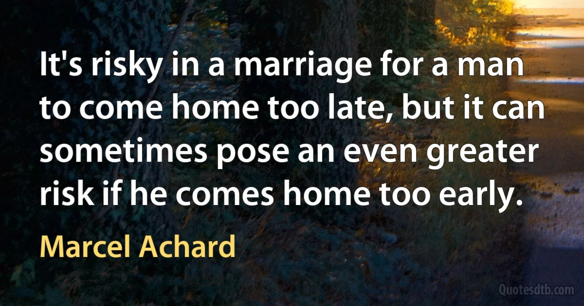 It's risky in a marriage for a man to come home too late, but it can sometimes pose an even greater risk if he comes home too early. (Marcel Achard)