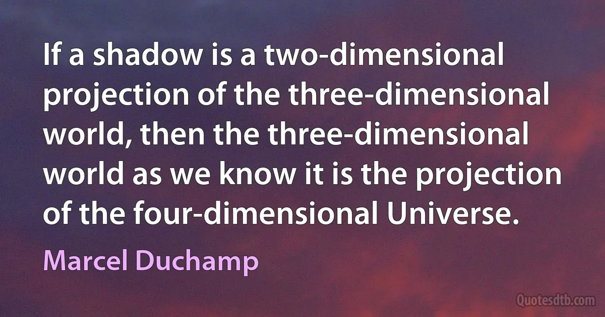 If a shadow is a two-dimensional projection of the three-dimensional world, then the three-dimensional world as we know it is the projection of the four-dimensional Universe. (Marcel Duchamp)