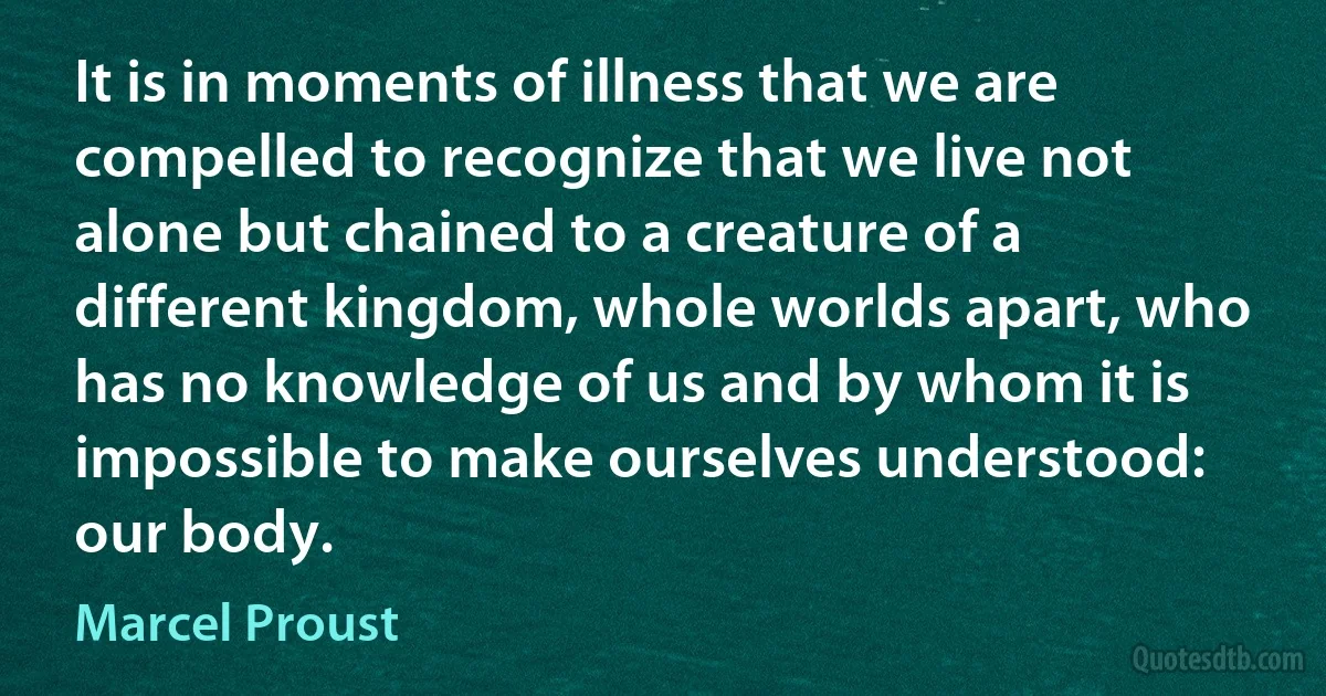 It is in moments of illness that we are compelled to recognize that we live not alone but chained to a creature of a different kingdom, whole worlds apart, who has no knowledge of us and by whom it is impossible to make ourselves understood: our body. (Marcel Proust)