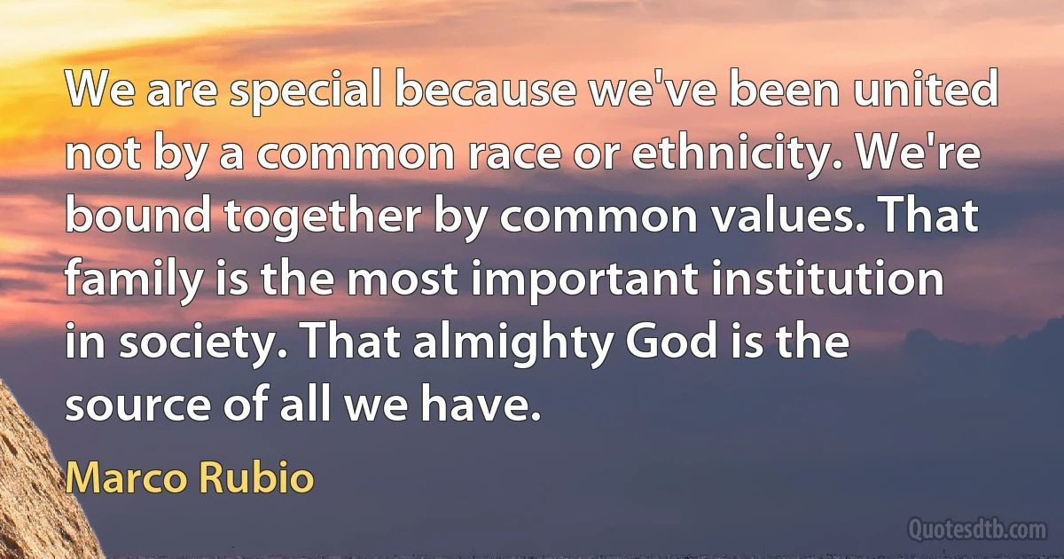 We are special because we've been united not by a common race or ethnicity. We're bound together by common values. That family is the most important institution in society. That almighty God is the source of all we have. (Marco Rubio)