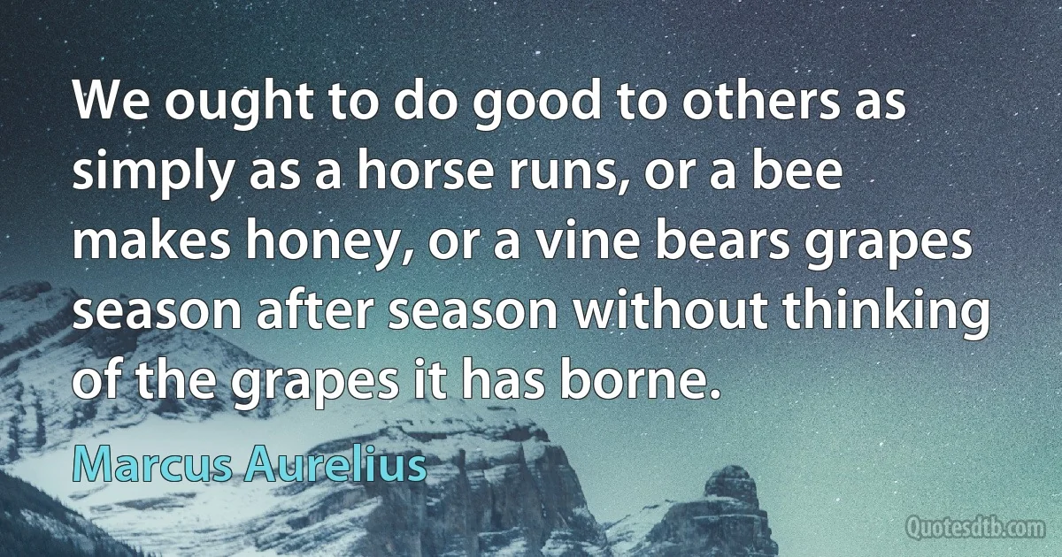 We ought to do good to others as simply as a horse runs, or a bee makes honey, or a vine bears grapes season after season without thinking of the grapes it has borne. (Marcus Aurelius)