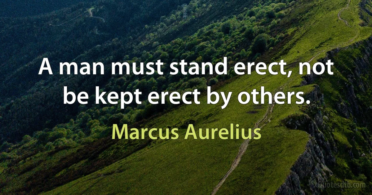 A man must stand erect, not be kept erect by others. (Marcus Aurelius)