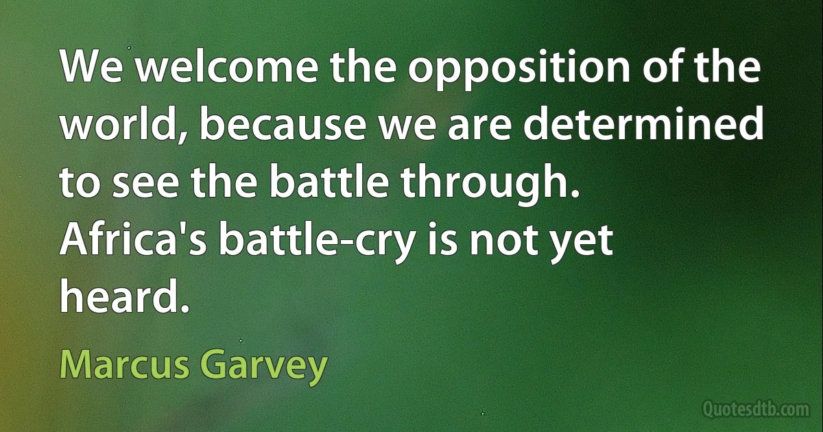 We welcome the opposition of the world, because we are determined to see the battle through. Africa's battle-cry is not yet heard. (Marcus Garvey)