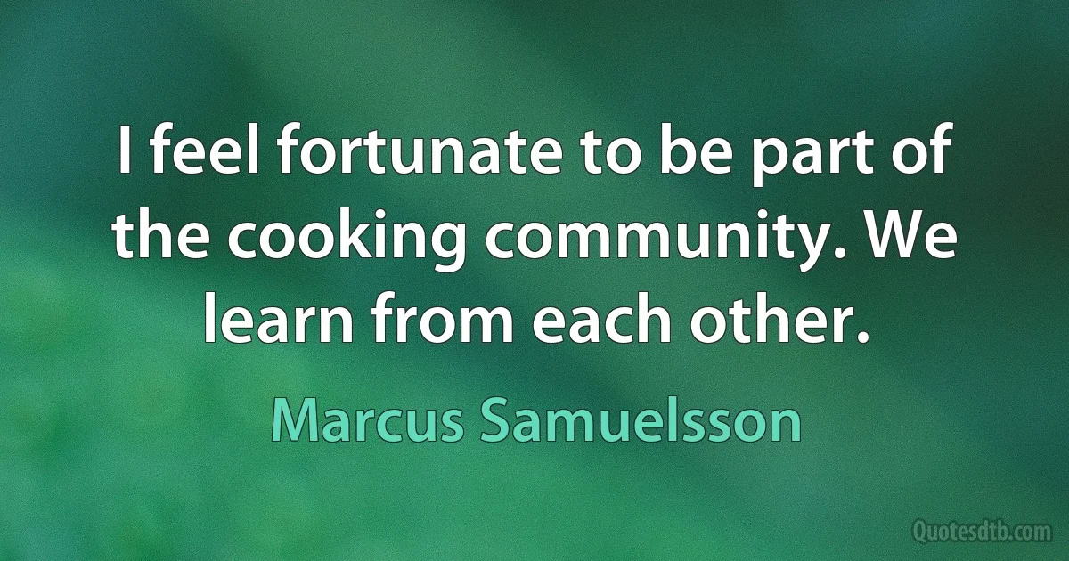 I feel fortunate to be part of the cooking community. We learn from each other. (Marcus Samuelsson)