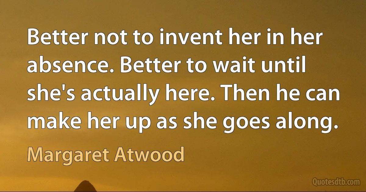 Better not to invent her in her absence. Better to wait until she's actually here. Then he can make her up as she goes along. (Margaret Atwood)