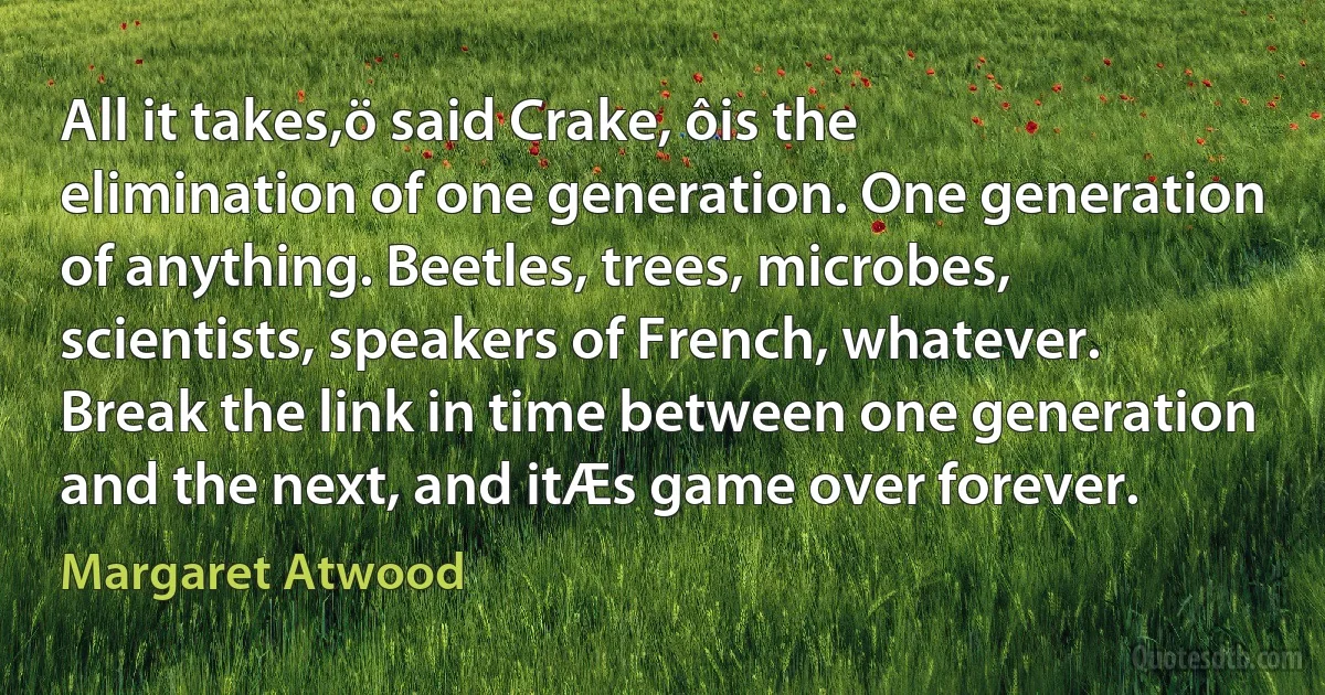 All it takes,ö said Crake, ôis the elimination of one generation. One generation of anything. Beetles, trees, microbes, scientists, speakers of French, whatever. Break the link in time between one generation and the next, and itÆs game over forever. (Margaret Atwood)