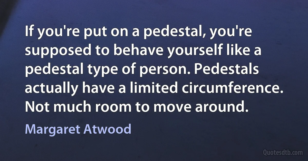 If you're put on a pedestal, you're supposed to behave yourself like a pedestal type of person. Pedestals actually have a limited circumference. Not much room to move around. (Margaret Atwood)