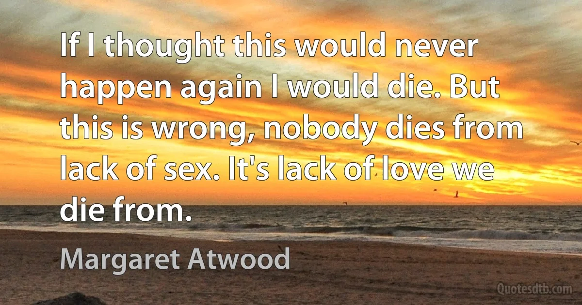 If I thought this would never happen again I would die. But this is wrong, nobody dies from lack of sex. It's lack of love we die from. (Margaret Atwood)