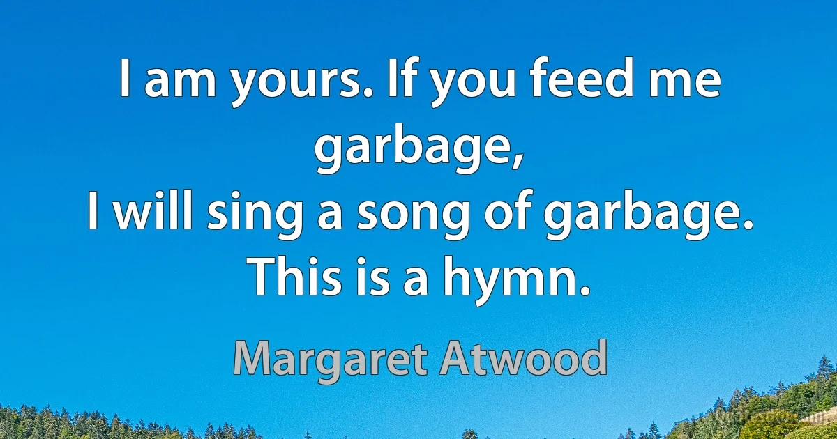 I am yours. If you feed me garbage,
I will sing a song of garbage.
This is a hymn. (Margaret Atwood)