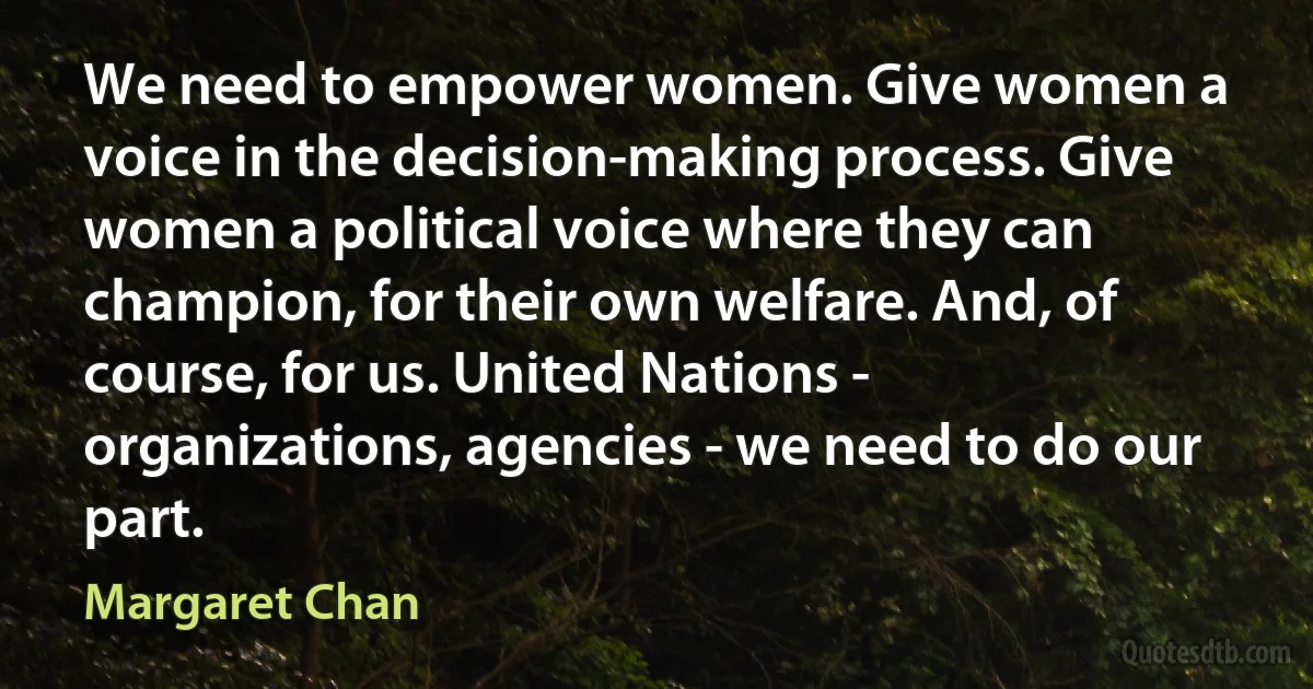 We need to empower women. Give women a voice in the decision-making process. Give women a political voice where they can champion, for their own welfare. And, of course, for us. United Nations - organizations, agencies - we need to do our part. (Margaret Chan)