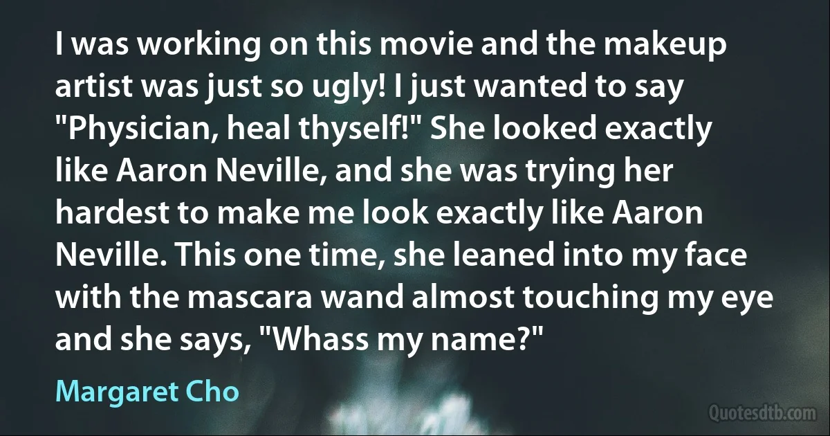 I was working on this movie and the makeup artist was just so ugly! I just wanted to say "Physician, heal thyself!" She looked exactly like Aaron Neville, and she was trying her hardest to make me look exactly like Aaron Neville. This one time, she leaned into my face with the mascara wand almost touching my eye and she says, "Whass my name?" (Margaret Cho)