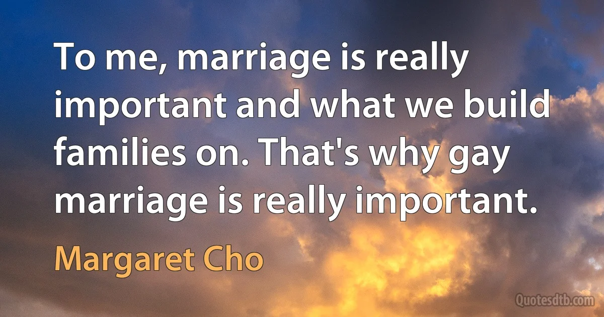 To me, marriage is really important and what we build families on. That's why gay marriage is really important. (Margaret Cho)