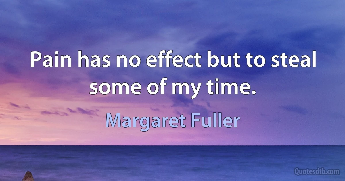 Pain has no effect but to steal some of my time. (Margaret Fuller)