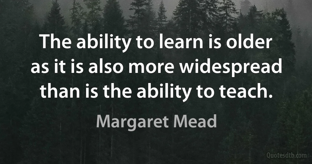 The ability to learn is older as it is also more widespread than is the ability to teach. (Margaret Mead)