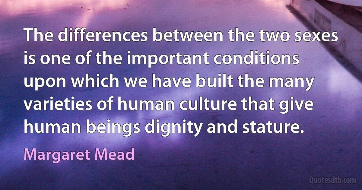 The differences between the two sexes is one of the important conditions upon which we have built the many varieties of human culture that give human beings dignity and stature. (Margaret Mead)