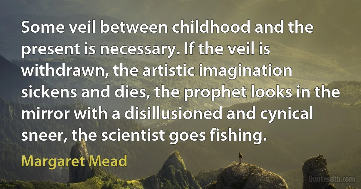 Some veil between childhood and the present is necessary. If the veil is withdrawn, the artistic imagination sickens and dies, the prophet looks in the mirror with a disillusioned and cynical sneer, the scientist goes fishing. (Margaret Mead)