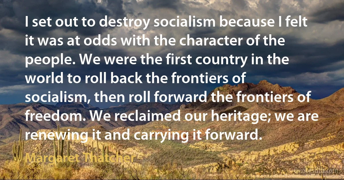 I set out to destroy socialism because I felt it was at odds with the character of the people. We were the first country in the world to roll back the frontiers of socialism, then roll forward the frontiers of freedom. We reclaimed our heritage; we are renewing it and carrying it forward. (Margaret Thatcher)