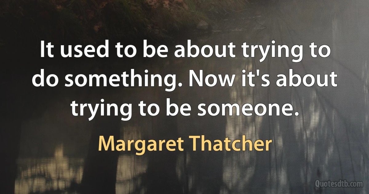 It used to be about trying to do something. Now it's about trying to be someone. (Margaret Thatcher)