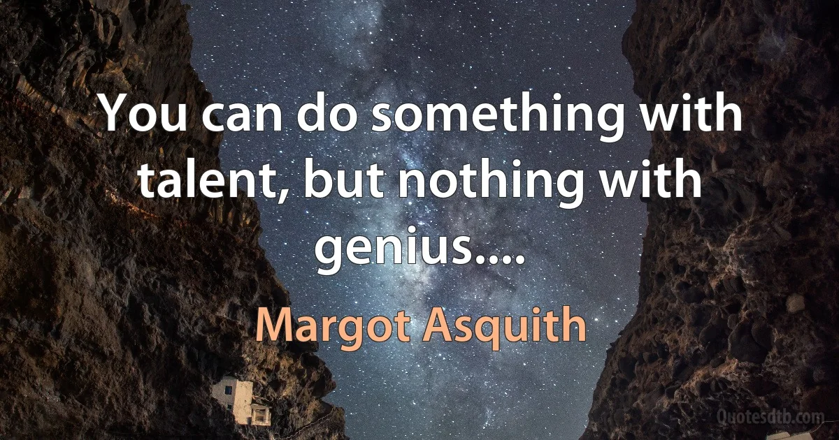 You can do something with talent, but nothing with genius.... (Margot Asquith)