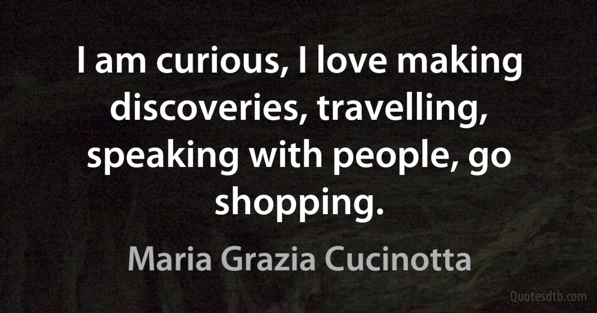 I am curious, I love making discoveries, travelling, speaking with people, go shopping. (Maria Grazia Cucinotta)