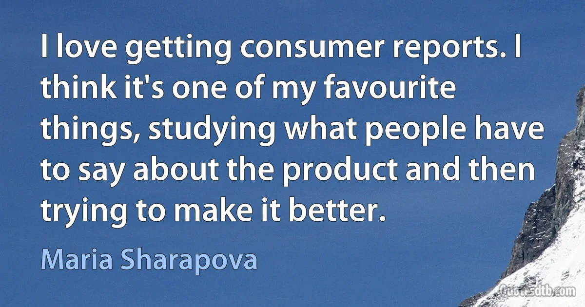 I love getting consumer reports. I think it's one of my favourite things, studying what people have to say about the product and then trying to make it better. (Maria Sharapova)