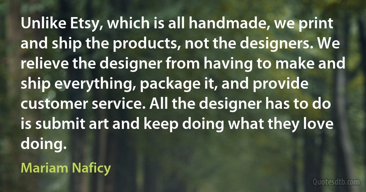 Unlike Etsy, which is all handmade, we print and ship the products, not the designers. We relieve the designer from having to make and ship everything, package it, and provide customer service. All the designer has to do is submit art and keep doing what they love doing. (Mariam Naficy)