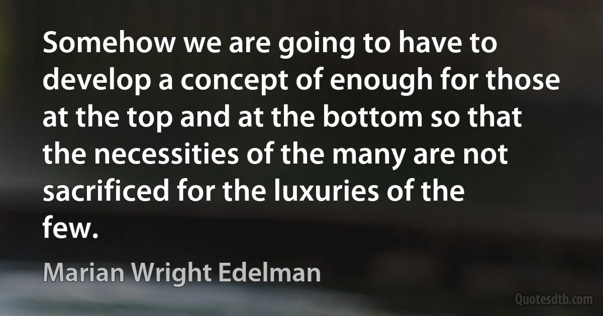 Somehow we are going to have to develop a concept of enough for those at the top and at the bottom so that the necessities of the many are not sacrificed for the luxuries of the few. (Marian Wright Edelman)