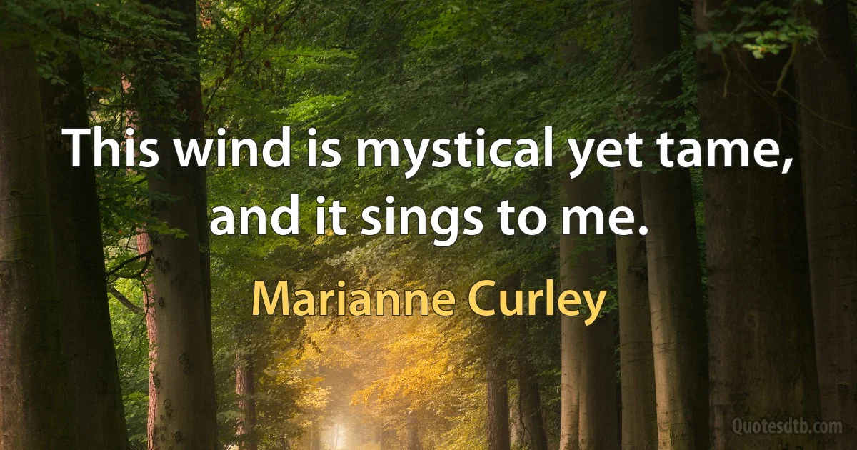 This wind is mystical yet tame, and it sings to me. (Marianne Curley)