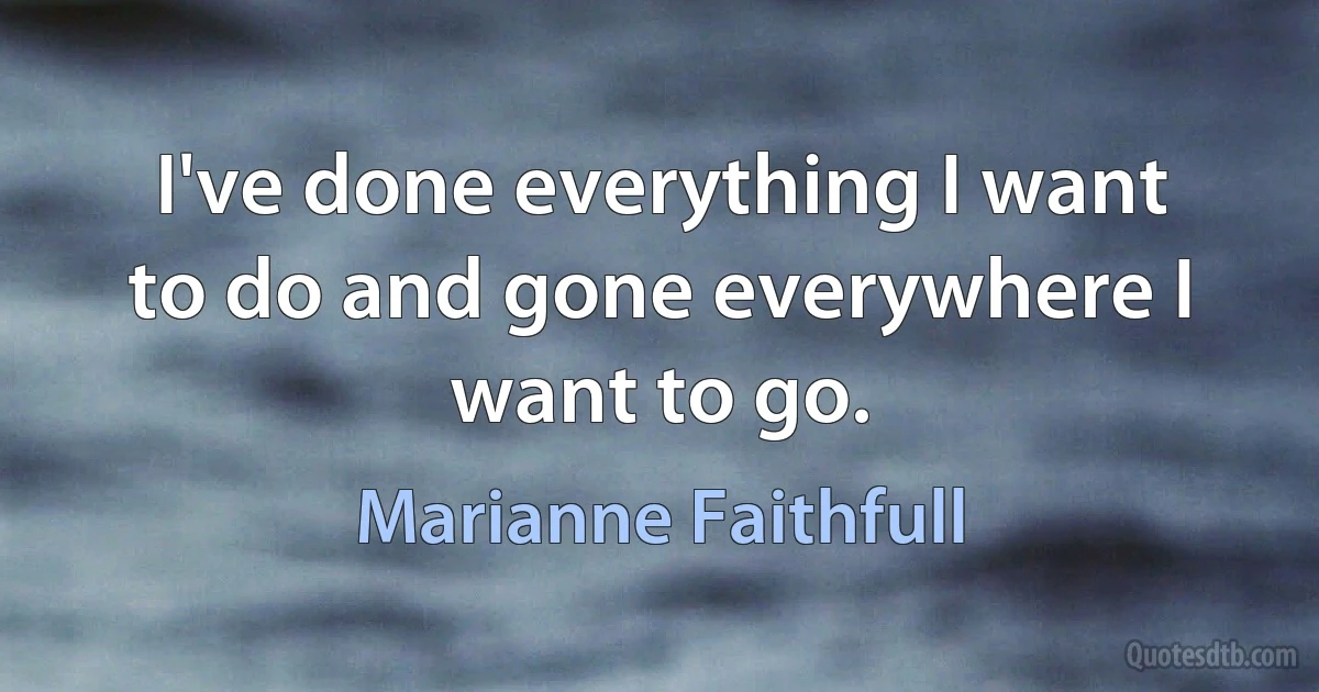 I've done everything I want to do and gone everywhere I want to go. (Marianne Faithfull)