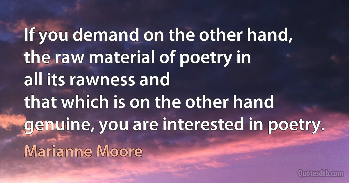 If you demand on the other hand,
the raw material of poetry in
all its rawness and
that which is on the other hand
genuine, you are interested in poetry. (Marianne Moore)